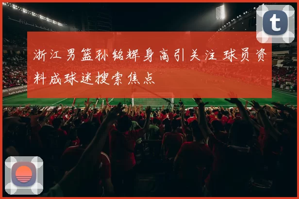 浙江男篮孙铭辉身高引关注 球员资料成球迷搜索焦点