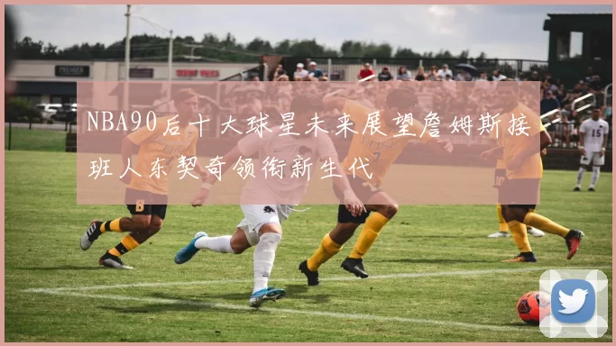 NBA90后十大球星未来展望詹姆斯接班人东契奇领衔新生代
