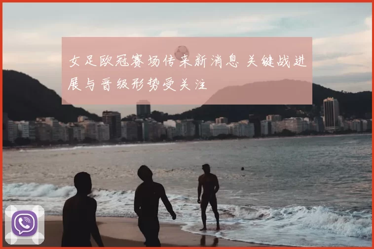 女足欧冠赛场传来新消息 关键战进展与晋级形势受关注