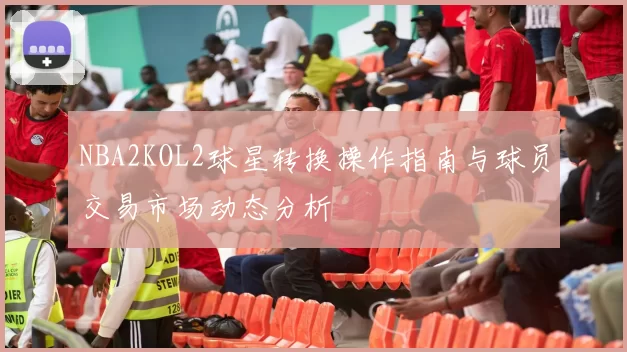 NBA2KOL2球星转换操作指南与球员交易市场动态分析