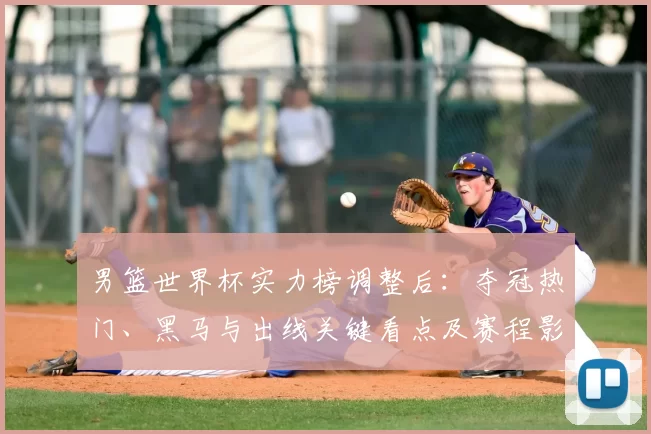 男篮世界杯实力榜调整后：夺冠热门、黑马与出线关键看点及赛程影响