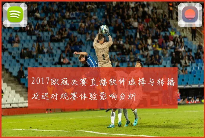 2017欧冠决赛直播软件选择与转播延迟对观赛体验影响分析