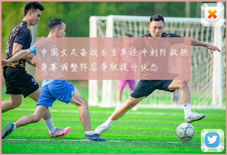 中国女足备战东京奥运冲刺阶段热身赛调整阵容争取提升状态