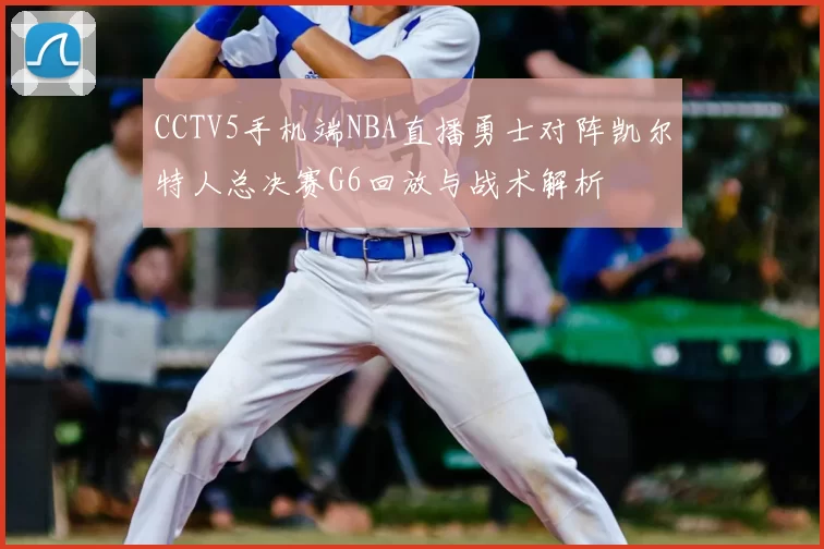CCTV5手机端NBA直播勇士对阵凯尔特人总决赛G6回放与战术解析
