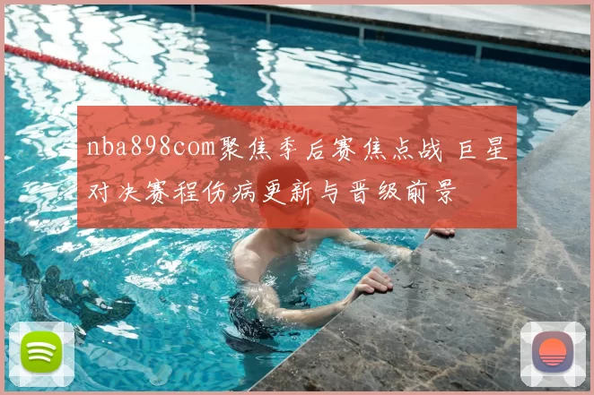 nba898com聚焦季后赛焦点战 巨星对决赛程伤病更新与晋级前景