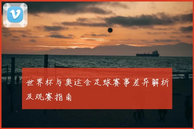 世界杯与奥运会足球赛事差异解析及观赛指南