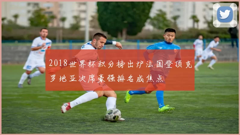 2018世界杯积分榜出炉法国登顶克罗地亚次席豪强排名成焦点