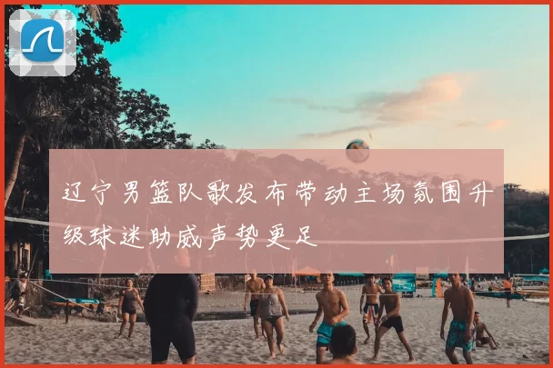 辽宁男篮队歌发布带动主场氛围升级球迷助威声势更足