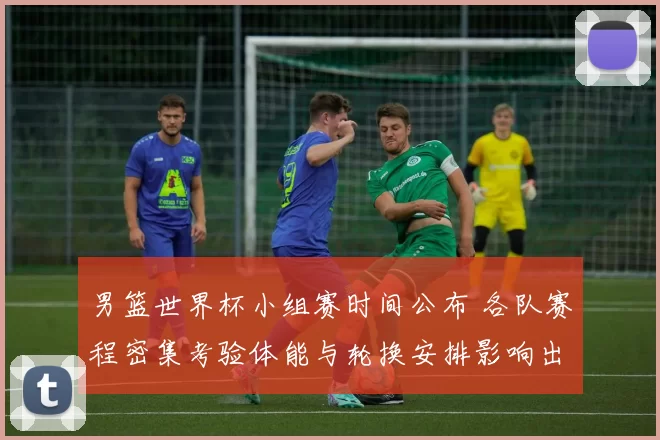 男篮世界杯小组赛时间公布 各队赛程密集考验体能与轮换安排影响出线形势