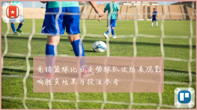 竞猜篮球比分走势球队攻防表现影响胜负结果与投注参考