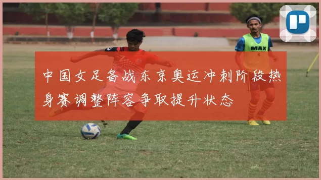 中国女足备战东京奥运冲刺阶段热身赛调整阵容争取提升状态