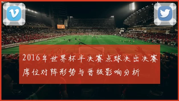 2016年世界杯半决赛点球决出决赛席位对阵形势与晋级影响分析