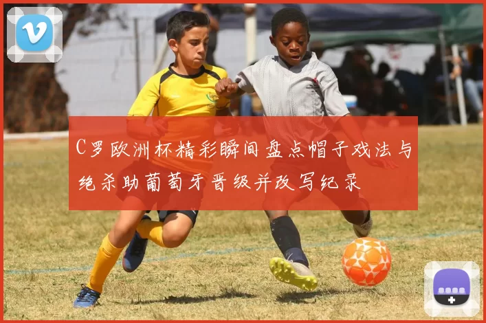 C罗欧洲杯精彩瞬间盘点帽子戏法与绝杀助葡萄牙晋级并改写纪录