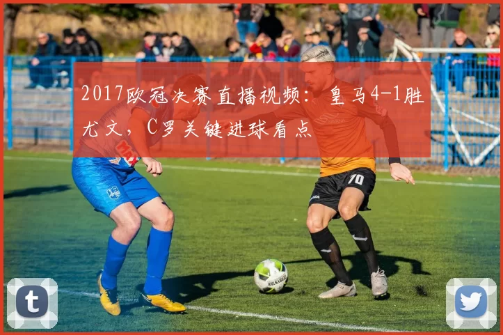 2017欧冠决赛直播视频：皇马4-1胜尤文，C罗关键进球看点