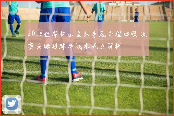 2018世界杯法国队夺冠全程回顾 决赛关键进球与战术亮点解析