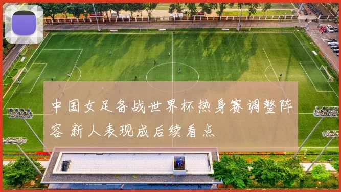 中国女足备战世界杯热身赛调整阵容 新人表现成后续看点