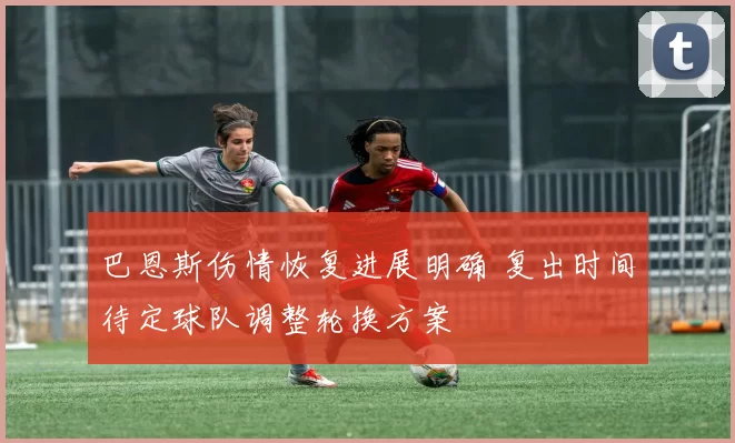 巴恩斯伤情恢复进展明确 复出时间待定球队调整轮换方案