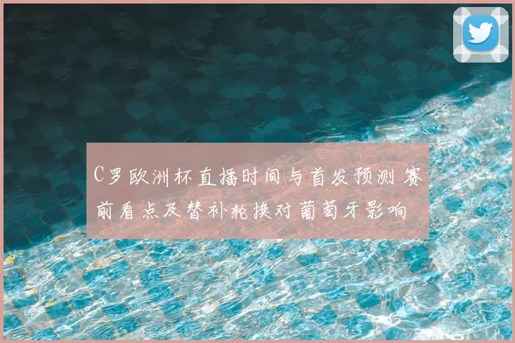 C罗欧洲杯直播时间与首发预测 赛前看点及替补轮换对葡萄牙影响