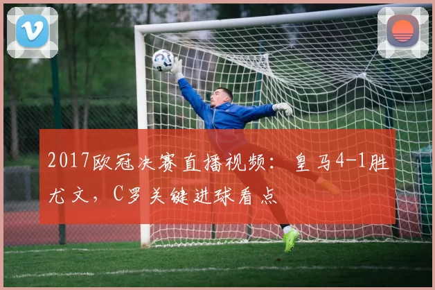 2017欧冠决赛直播视频：皇马4-1胜尤文，C罗关键进球看点