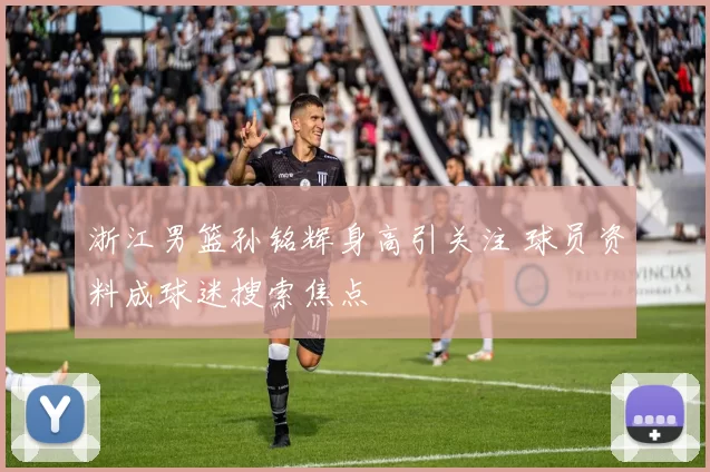 浙江男篮孙铭辉身高引关注 球员资料成球迷搜索焦点