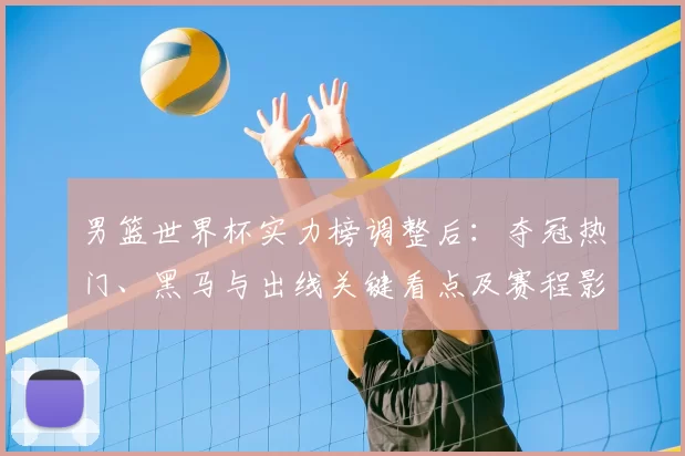 男篮世界杯实力榜调整后：夺冠热门、黑马与出线关键看点及赛程影响