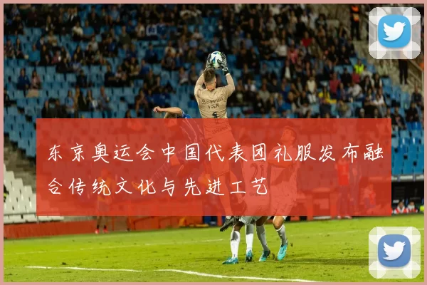 东京奥运会中国代表团礼服发布融合传统文化与先进工艺