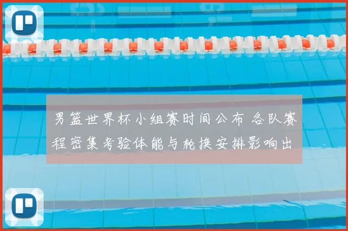 男篮世界杯小组赛时间公布 各队赛程密集考验体能与轮换安排影响出线形势