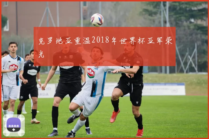 克罗地亚重温2018年世界杯亚军荣光