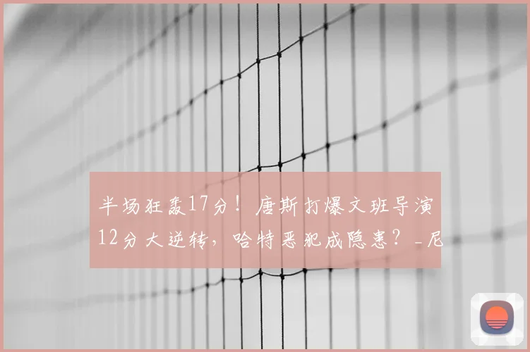 半场狂轰17分！唐斯打爆文班导演12分大逆转，哈特恶犯成隐患？_尼克斯_防守_NBA