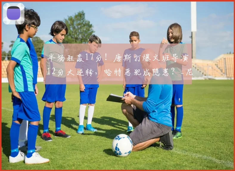 半场狂轰17分！唐斯打爆文班导演12分大逆转，哈特恶犯成隐患？_尼克斯_防守_NBA